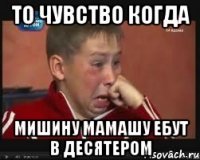 То чувство когда Мишину мамашу ебут в десятером