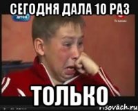 сегодня дала 10 раз только