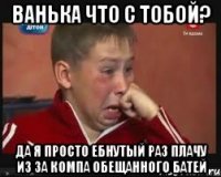 ВАНЬКА ЧТО С ТОБОЙ? ДА Я ПРОСТО ЕБНУТЫЙ РАЗ ПЛАЧУ ИЗ ЗА КОМПА ОБЕЩАННОГО БАТЕЙ