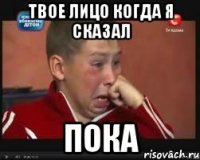 Твое лицо когда я сказал Пока