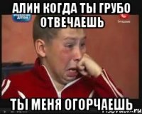 Алин когда ты грубо отвечаешь ты меня огорчаешь
