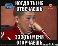 когда ты не отвечаешь эээ ты меня огорчаешь