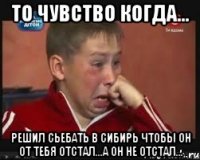 то чувство когда... решил сьебать в сибирь чтобы он от тебя отстал...а он не отстал...