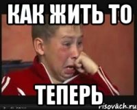 Как жить то теперь