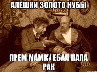 алёшки золото нубы прем мамку ебал папа рак