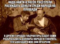 Надо найти и после расстрела раскидать деньги среди народа на площади В других городах губернаторы будут сами разбрасывать доллары народу и говорить, что благодаря мне они прозрели
