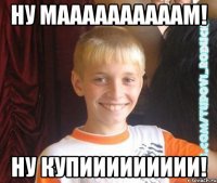 ну маааааааааам! ну купиииииииии!