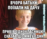 вчора батьки поїхали на дачу привів однокласницю, сказав що живу один