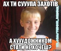 ах ти сууупа захотів а хууудожником стати не хочеш?