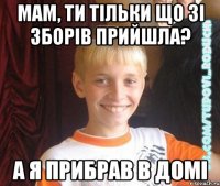 мам, ти тільки що зі зборів прийшла? а я прибрав в домі
