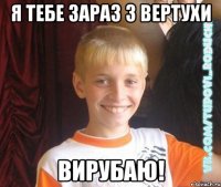 я тебе зараз з вертухи вирубаю!