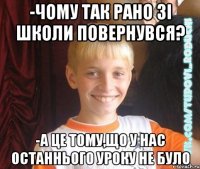 -чому так рано зі школи повернувся? -а це тому,що у нас останнього уроку не було
