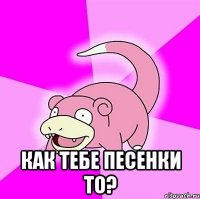  Как тебе песенки то?