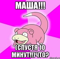 Маша!!! (СПУСТЯ 10 МИНУТ!!)что?