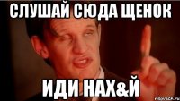 слушай сюда щенок иди нах&й