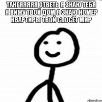 Тангяяяяя ответь я знаю тебя я вижу твой дом я знаю номер квартиры твой спосёт мир 