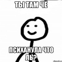 ты там чё психанула что ль?