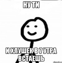 Ну ти И хлушек в 7 утра встаешь