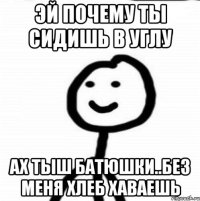 Эй почему ты сидишь в углу Ах тыш батюшки..без меня хлеб хаваешь