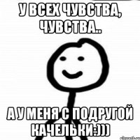 у всех чувства, чувства.. а у меня с подругой качельки:)))