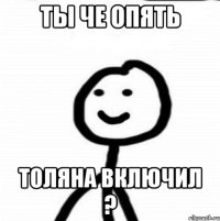 Ты че опять Толяна включил ?