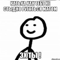 Катька как тебе не стыдно ругаться матом Эх ты !