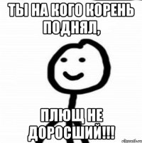 Ты на кого корень поднял, Плющ не доросший!!!