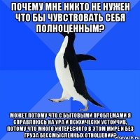 Почему мне никто не нужен что бы чувствовать себя полноценным? Может потому что с бытовыми проблемами я справляюсь на ура и психически устойчив, потому что много интересного в этом мире и без груза бессмысленных отношений?