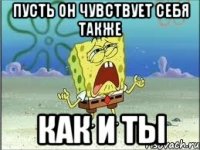 пусть он чувствует себя также как и ты