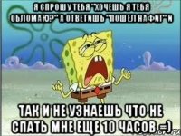 Я спрошу тебя "Хочешь я тебя обломаю?" А ответишь "Пошел нафиг" и так и не узнаешь что не спать мне еще 10 часов =)