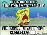 Вот ты мне можешь пошлятину писать, а я тебе нет Это как то неправильно и несправедливо