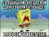 То ощущение когда твой друг говорит что будет в афк сам убивает тебя!