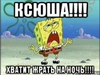 КСЮША!!!! ХВАТИТ ЖРАТЬ НА НОЧЬ!!!!