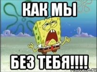 КАК МЫ БЕЗ ТЕБЯ!!!!