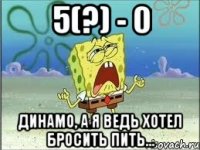 5(?) - 0 Динамо, а я ведь хотел бросить пить...