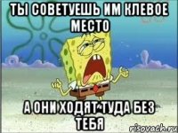 Ты советуешь им клевое место А они ходят туда без тебя