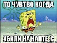 То чувтво когда убили на капте :c