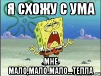 я схожу с ума мне мало,мало.мало...тепла