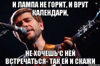 И лампа не горит, и врут календари, не хочешь с ней встречаться- так ей и скажи