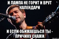 и лампа не горит и врут календари и если обижаешься ты - причину скажи