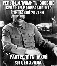 Рельно .Слушай ты вообще себя кем вообразил .Кто ты такой ?Путин Растрелять нахуй !Этого хуйла.