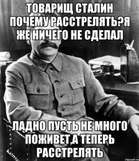 Товарищ Сталин почему расстрелять?я же ничего не сделал Ладно пусть не много поживет,а теперь расстрелять