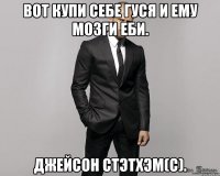 Вот купи себе гуся и ему мозги еби. Джейсон Стэтхэм(с).