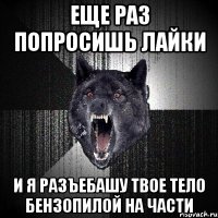 Еще раз попросишь лайки и я разъебашу твое тело бензопилой на части