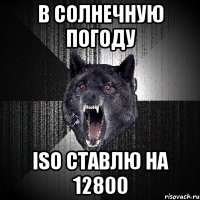 В СОЛНЕЧНУЮ ПОГОДУ ISO СТАВЛЮ НА 12800