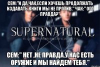 Сем:"И да,Чак,если хочешь продолжать издавать книги мы не против." Чак:" Ого правда?" Сем:" Нет ,не правда.У нас есть оружие и мы найдем тебя."