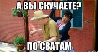 А вы скучаете? по Сватам