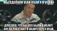 Мы сделали vlan vilan'a в vilane для того, что бы все были в vilan'е когда работают в vilan'e через vilan