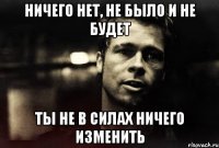 НИЧЕГО НЕТ, НЕ БЫЛО И НЕ БУДЕТ ТЫ НЕ В СИЛАХ НИЧЕГО ИЗМЕНИТЬ