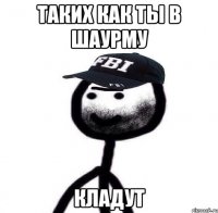 Таких как ты в шаурму Кладут